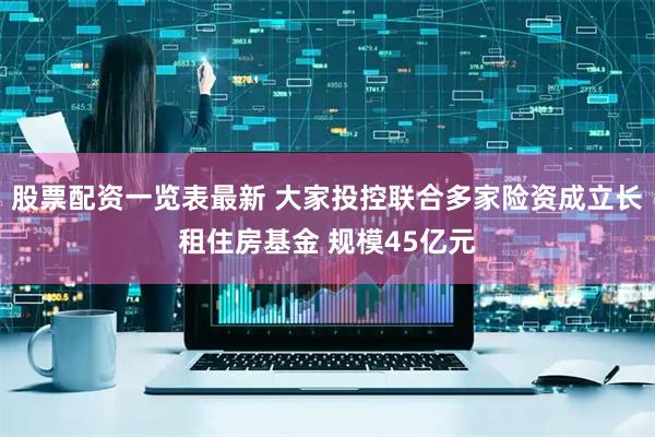 股票配资一览表最新 大家投控联合多家险资成立长租住房基金 规模45亿元