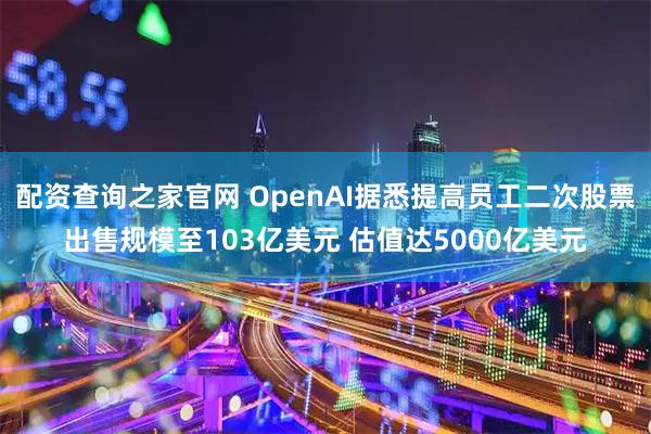 配资查询之家官网 OpenAI据悉提高员工二次股票出售规模至103亿美元 估值达5000亿美元
