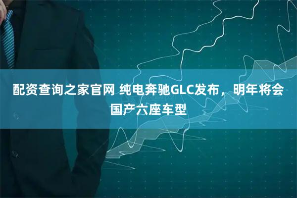 配资查询之家官网 纯电奔驰GLC发布，明年将会国产六座车型
