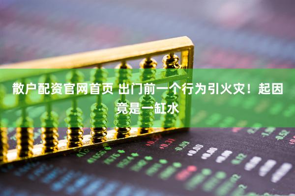 散户配资官网首页 出门前一个行为引火灾！起因竟是一缸水