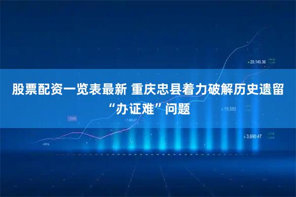 股票配资一览表最新 重庆忠县着力破解历史遗留“办证难”问题