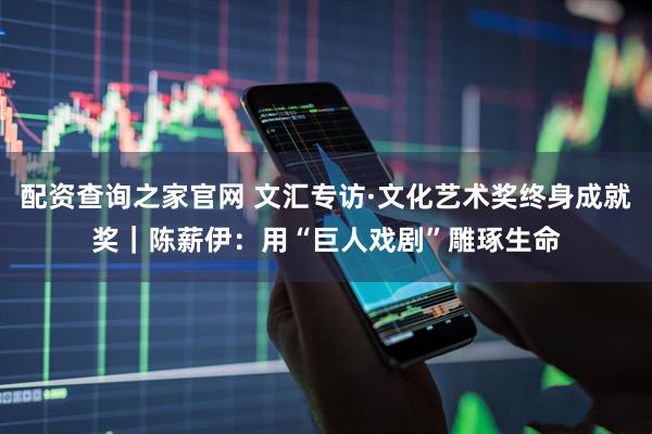 配资查询之家官网 文汇专访·文化艺术奖终身成就奖｜陈薪伊：用“巨人戏剧”雕琢生命