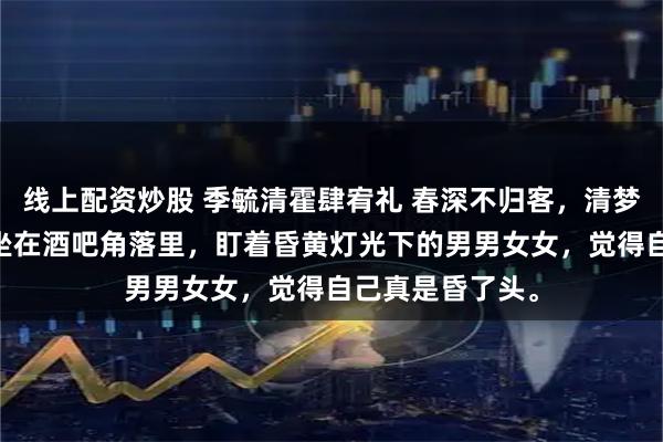 线上配资炒股 季毓清霍肆宥礼 春深不归客，清梦不相逢 季毓清坐在酒吧角落里，盯着昏黄灯光下的男男女女，觉得自己真是昏了头。