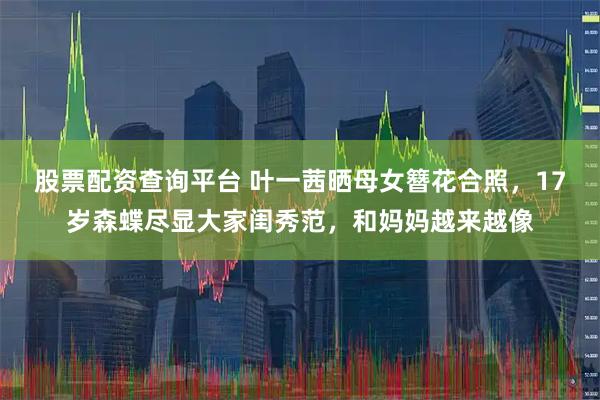股票配资查询平台 叶一茜晒母女簪花合照，17岁森蝶尽显大家闺秀范，和妈妈越来越像
