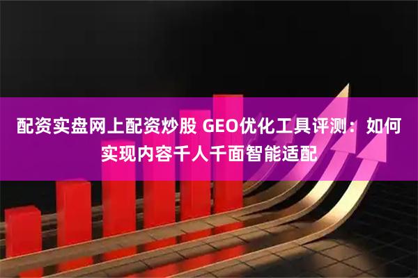 配资实盘网上配资炒股 GEO优化工具评测：如何实现内容千人千面智能适配