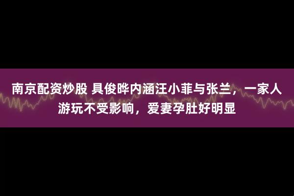 南京配资炒股 具俊晔内涵汪小菲与张兰，一家人游玩不受影响，爱妻孕肚好明显