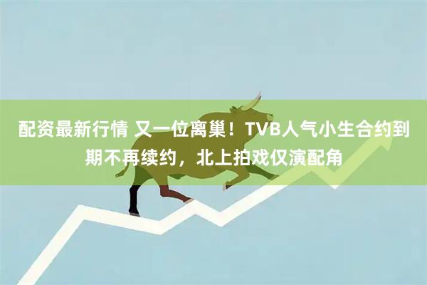 配资最新行情 又一位离巢！TVB人气小生合约到期不再续约，北上拍戏仅演配角