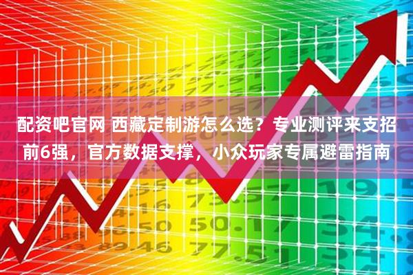 配资吧官网 西藏定制游怎么选？专业测评来支招前6强，官方数据支撑，小众玩家专属避雷指南