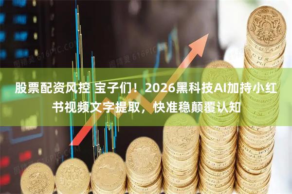 股票配资风控 宝子们！2026黑科技AI加持小红书视频文字提取，快准稳颠覆认知