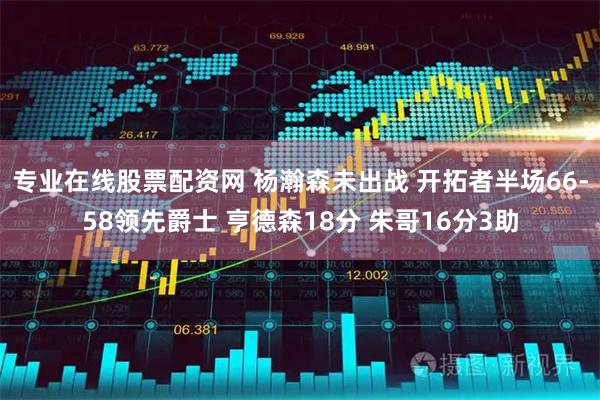 专业在线股票配资网 杨瀚森未出战 开拓者半场66-58领先爵士 亨德森18分 朱哥16分3助