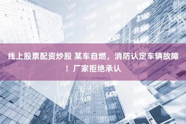 线上股票配资炒股 某车自燃，消防认定车辆故障！厂家拒绝承认