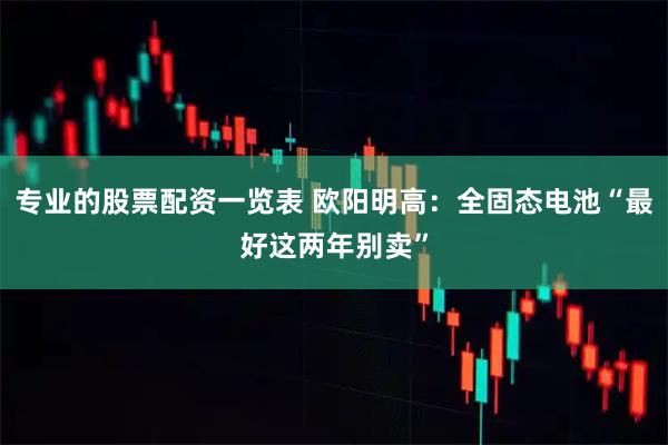 专业的股票配资一览表 欧阳明高：全固态电池“最好这两年别卖”