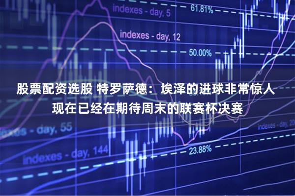 股票配资选股 特罗萨德：埃泽的进球非常惊人 现在已经在期待周末的联赛杯决赛