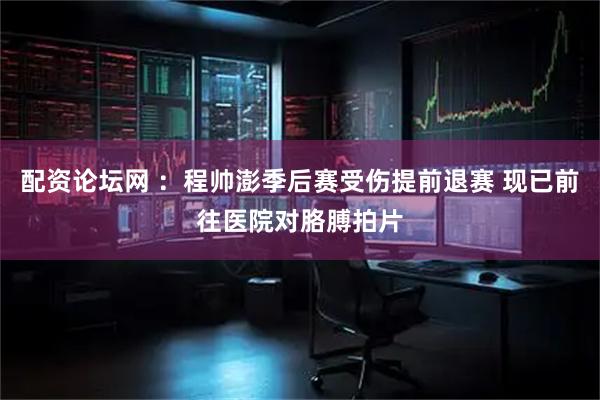 配资论坛网 ：程帅澎季后赛受伤提前退赛 现已前往医院对胳膊拍片