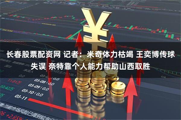 长春股票配资网 记者：米奇体力枯竭 王奕博传球失误 奈特靠个人能力帮助山西取胜