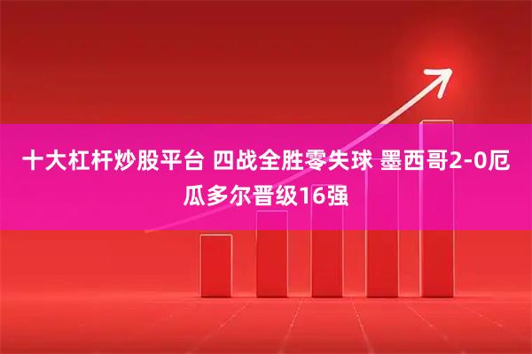 十大杠杆炒股平台 四战全胜零失球 墨西哥2-0厄瓜多尔晋级16强